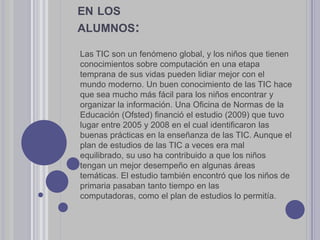 Las TIC son un fenómeno global, y los niños que tienen
conocimientos sobre computación en una etapa
temprana de sus vidas pueden lidiar mejor con el
mundo moderno. Un buen conocimiento de las TIC hace
que sea mucho más fácil para los niños encontrar y
organizar la información. Una Oficina de Normas de la
Educación (Ofsted) financió el estudio (2009) que tuvo
lugar entre 2005 y 2008 en el cual identificaron las
buenas prácticas en la enseñanza de las TIC. Aunque el
plan de estudios de las TIC a veces era mal
equilibrado, su uso ha contribuido a que los niños
tengan un mejor desempeño en algunas áreas
temáticas. El estudio también encontró que los niños de
primaria pasaban tanto tiempo en las
computadoras, como el plan de estudios lo permitía.
EN LOS
ALUMNOS:
 