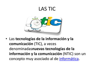 LAS TIC
• Las tecnologías de la información y la
comunicación (TIC), a veces
denominadasnuevas tecnologías de la
información y la comunicación (NTIC) son un
concepto muy asociado al de informática.
 