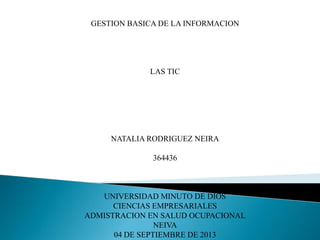 GESTION BASICA DE LA INFORMACION
LAS TIC
NATALIA RODRIGUEZ NEIRA
364436
UNIVERSIDAD MINUTO DE DIOS
CIENCIAS EMPRESARIALES
ADMISTRACION EN SALUD OCUPACIONAL
NEIVA
04 DE SEPTIEMBRE DE 2013
 