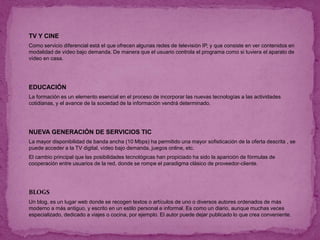 TV Y CINE
 Como servicio diferencial está el que ofrecen algunas redes de televisión IP, y que consiste en ver contenidos en
modalidad de vídeo bajo demanda. De manera que el usuario controla el programa como si tuviera el aparato de
vídeo en casa.
 EDUCACIÓN
 La formación es un elemento esencial en el proceso de incorporar las nuevas tecnologías a las actividades
cotidianas, y el avance de la sociedad de la información vendrá determinado.
 NUEVA GENERACIÓN DE SERVICIOS TIC
 La mayor disponibilidad de banda ancha (10 Mbps) ha permitido una mayor sofisticación de la oferta descrita , se
puede acceder a la TV digital, vídeo bajo demanda, juegos online, etc.
 El cambio principal que las posibilidades tecnológicas han propiciado ha sido la aparición de fórmulas de
cooperación entre usuarios de la red, donde se rompe el paradigma clásico de proveedor-cliente.
 BLOGS
 Un blog, es un lugar web donde se recogen textos o artículos de uno o diversos autores ordenados de más
moderno a más antiguo, y escrito en un estilo personal e informal. Es como un diario, aunque muchas veces
especializado, dedicado a viajes o cocina, por ejemplo. El autor puede dejar publicado lo que crea conveniente.
 