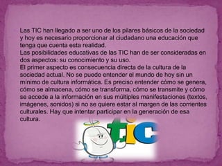  Las TIC han llegado a ser uno de los pilares básicos de la sociedad
y hoy es necesario proporcionar al ciudadano una educación que
tenga que cuenta esta realidad.
Las posibilidades educativas de las TIC han de ser consideradas en
dos aspectos: su conocimiento y su uso.
El primer aspecto es consecuencia directa de la cultura de la
sociedad actual. No se puede entender el mundo de hoy sin un
mínimo de cultura informática. Es preciso entender cómo se genera,
cómo se almacena, cómo se transforma, cómo se transmite y cómo
se accede a la información en sus múltiples manifestaciones (textos,
imágenes, sonidos) si no se quiere estar al margen de las corrientes
culturales. Hay que intentar participar en la generación de esa
cultura.
 