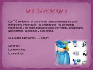  Las TIC conforman el conjunto de recursos necesarios para
manipular la información: los ordenadores, los programas
informáticos y las redes necesarias para convertirla, almacenarla,
administrarla, transmitirla y encontrarla.
 Se pueden clasificar las TIC según:
 Las redes.
 Los terminales.
 Los servicios.
 