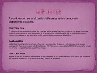  A continuación se analizan las diferentes redes de acceso
disponibles actuales.
 TELEFONÍA FIJA
 El método más elemental para realizar una conexión a Internet es el uso de un módem en un acceso telefónico
básico. A pesar de que no tiene las ventajas de la banda ancha, este sistema ha sido el punto de inicio para
muchos internautas y es una alternativa básica para zonas de menor poder adquisitivo.
BANDA ANCHA
La banda ancha originariamente hacía referencia a una capacidad de acceso a Internet superior al acceso
analógico (56 Kbps en un acceso telefónico básico o 128 Kbps en un acceso básico RDSI). El concepto ha variado
con el tiempo en paralelo a la evolución tecnológica.
 TELEFONÍA MÓVIL
 A pesar de ser una modalidad más reciente, en todo el mundo se usa más la telefonía móvil que la fija. Se debe a
que las redes de telefonía móvil son más fáciles y baratas de desplegar
 
