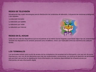  REDES DE TELEVISIÓN
 Actualmente hay cuatro tecnologías para la distribución de contenidos de televisión, incluyendo las versiones analógicas
y las digitales:
La televisión terrestre
 La televisión por satélite
 La televisión por cable
 La televisión por Internet
 REDES EN EL HOGAR
 Cada día son más los dispositivos que se encuentran en el interior de los hogares y que tienen algún tipo de conectividad.
También los dispositivos de carácter personal como el teléfono, móvil, son habituales entre los miembros de cualquier
familia.
 LOS TERMINALES
 Los terminales actúan como punto de acceso de los ciudadanos a la sociedad de la información y por eso son de suma
importancia y son uno de los elementos que más han evolucionado y evolucionan: es continua la aparición de terminales
que permiten aprovechar la digitalización de la información y la creciente disponibilidad de infraestructuras por
intercambio de esta información digital
 