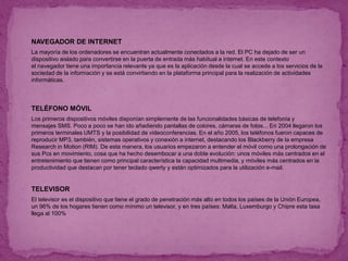  NAVEGADOR DE INTERNET
 La mayoría de los ordenadores se encuentran actualmente conectados a la red. El PC ha dejado de ser un
dispositivo aislado para convertirse en la puerta de entrada más habitual a internet. En este contexto
el navegador tiene una importancia relevante ya que es la aplicación desde la cual se accede a los servicios de la
sociedad de la información y se está convirtiendo en la plataforma principal para la realización de actividades
informáticas.
 TELÉFONO MÓVIL
 Los primeros dispositivos móviles disponían simplemente de las funcionalidades básicas de telefonía y
mensajes SMS. Poco a poco se han ido añadiendo pantallas de colores, cámaras de fotos... En 2004 llegaron los
primeros terminales UMTS y la posibilidad de videoconferencias. En el año 2005, los teléfonos fueron capaces de
reproducir MP3, también, sistemas operativos y conexión a internet, destacando los Blackberry de la empresa
Research in Motion (RIM). De esta manera, los usuarios empezaron a entender el móvil como una prolongación de
sus Pcs en movimiento, cosa que ha hecho desembocar a una doble evolución: unos móviles más centrados en el
entretenimiento que tienen como principal característica la capacidad multimedia, y móviles más centrados en la
productividad que destacan por tener teclado qwerty y están optimizados para la utilización e-mail.
 TELEVISOR
 El televisor es el dispositivo que tiene el grado de penetración más alto en todos los países de la Unión Europea,
un 96% de los hogares tienen como mínimo un televisor, y en tres países: Malta, Luxemburgo y Chipre esta tasa
llega al 100%
 