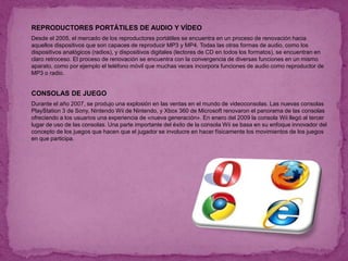  REPRODUCTORES PORTÁTILES DE AUDIO Y VÍDEO
 Desde el 2005, el mercado de los reproductores portátiles se encuentra en un proceso de renovación hacia
aquellos dispositivos que son capaces de reproducir MP3 y MP4. Todas las otras formas de audio, como los
dispositivos analógicos (radios), y dispositivos digitales (lectores de CD en todos los formatos), se encuentran en
claro retroceso. El proceso de renovación se encuentra con la convergencia de diversas funciones en un mismo
aparato, como por ejemplo el teléfono móvil que muchas veces incorpora funciones de audio como reproductor de
MP3 o radio.
 CONSOLAS DE JUEGO
 Durante el año 2007, se produjo una explosión en las ventas en el mundo de videoconsolas. Las nuevas consolas
PlayStation 3 de Sony, Nintendo Wii de Nintendo, y Xbox 360 de Microsoft renovaron el panorama de las consolas
ofreciendo a los usuarios una experiencia de «nueva generación». En enero del 2009 la consola Wii llegó al tercer
lugar de uso de las consolas. Una parte importante del éxito de la consola Wii se basa en su enfoque innovador del
concepto de los juegos que hacen que el jugador se involucre en hacer físicamente los movimientos de los juegos
en que participa.
 