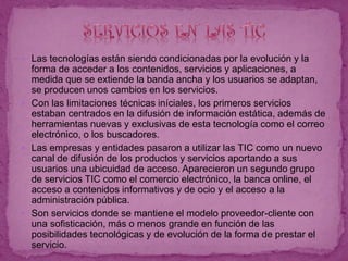  Las tecnologías están siendo condicionadas por la evolución y la
forma de acceder a los contenidos, servicios y aplicaciones, a
medida que se extiende la banda ancha y los usuarios se adaptan,
se producen unos cambios en los servicios.
 Con las limitaciones técnicas iníciales, los primeros servicios
estaban centrados en la difusión de información estática, además de
herramientas nuevas y exclusivas de esta tecnología como el correo
electrónico, o los buscadores.
 Las empresas y entidades pasaron a utilizar las TIC como un nuevo
canal de difusión de los productos y servicios aportando a sus
usuarios una ubicuidad de acceso. Aparecieron un segundo grupo
de servicios TIC como el comercio electrónico, la banca online, el
acceso a contenidos informativos y de ocio y el acceso a la
administración pública.
 Son servicios donde se mantiene el modelo proveedor-cliente con
una sofisticación, más o menos grande en función de las
posibilidades tecnológicas y de evolución de la forma de prestar el
servicio.
 