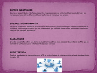  CORREO ELECTRÓNICO
 Es una de las actividades más frecuentes en los hogares con acceso a internet. El correo electrónico y los
mensajes de texto del móvil han modificado las formas de interactuar con amigos.
 BÚSQUEDA DE INFORMACIÓN
 Es uno de los servicios estrella de la sociedad de la información, proporcionado para los llamados motores de
búsqueda, como Google o Yahoo, que son herramientas que permiten extraer de los documentos de texto las
palabras que mejor los representan.
 BANCA ONLINE
 El sector bancario ha sufrido una fuerte revolución en los últimos años gracias al desarrollo de las TIC, que ha
permitido el fuerte uso que se está haciendo de estos servicios
 AUDIO Y MÚSICA
 Desde la popularidad de los reproductores MP3, la venta o bajada de música por internet está desplazando los
formatos CD.
 