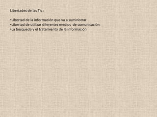 Libertades de las Tic :
•Libertad de la información que va a suministrar
•Libertad de utilizar diferentes medios de comunicación
•La búsqueda y el tratamiento de la información
 
