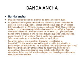 BANDA ANCHA
• Banda ancha
• Mapa de la distribución de clientes de banda ancha del 2005.
• La banda ancha originariamente hacía referencia a una capacidad de
acceso a Internet superior al acceso analógico (56 kbps en un acceso
telefónico básico o 128 kbps en un acceso básico RDSI). El concepto ha
variado con el tiempo en paralelo a la evolución tecnológica. Según la
Comisión Federal de Comunicaciones de los EEUU (FCC) se considera
banda ancha al acceso a una velocidad igual o superior a los 200 kbps,
como mínimo en un sentido. Para la Unión Internacional de
Telecomunicaciones el umbral se sitúa en los 2 Mbps.
• Según los países, se encuentran diferentes tecnologías: la
llamada FTTH (fibra óptica hasta el hogar), el cable (introducido en
principio por distribución de TV), el satélite, la RDSI (soportada por la red
telefónica tradicional) y otras en fase de desarrollo. El modelo de
desarrollo de la conectividad en cada país ha sido diferente y las
decisiones de los reguladores de cada país han dado lugar a diferentes
estructuras de mercado.
 