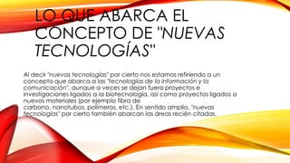 LO QUE ABARCA EL
CONCEPTO DE "NUEVAS
TECNOLOGÍAS"
Al decir "nuevas tecnologías" por cierto nos estamos refiriendo a un
concepto que abarca a las "tecnologías de la información y la
comunicación", aunque a veces se dejan fuera proyectos e
investigaciones ligados a la biotecnología, así como proyectos ligados a
nuevos materiales (por ejemplo fibra de
carbono, nanotubos, polímeros, etc.). En sentido amplio, "nuevas
tecnologías" por cierto también abarcan las áreas recién citadas.
 