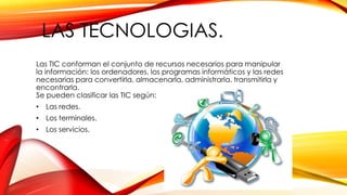 LAS TECNOLOGIAS.
Las TIC conforman el conjunto de recursos necesarios para manipular
la información: los ordenadores, los programas informáticos y las redes
necesarias para convertirla, almacenarla, administrarla, transmitirla y
encontrarla.
Se pueden clasificar las TIC según:
• Las redes.
• Los terminales.
• Los servicios.
 