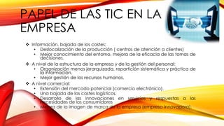PAPEL DE LAS TIC EN LA
EMPRESA
 Información, bajada de los costes;
• Deslocalización de la producción ( centros de atención a clientes)
• Mejor conocimiento del entorno, mejora de la eficacia de las tomas de
decisiones.
 A nivel de la estructura de la empresa y de la gestión del personal:
• Organización menos jerarquizada, repartición sistemática y práctica de
la información.
• Mejor gestión de los recursos humanos.
 A nivel comercial:
• Extensión del mercado potencial (comercio electrónico).
• Una bajada de los costes logísticos.
• Desarrollo de las innovaciones en servicios y respuestas a las
necesidades de los consumidores
• Mejora de la imagen de marca de la empresa (empresa innovadora).
 
