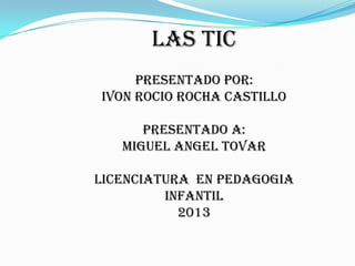 LAS TIC
PRESENTADO POR:
IVON ROCIO ROCHA CASTILLO
PRESENTADO A:
MIGUEL ANGEL TOVAR
LICENCIATURA EN PEDAGOGIA
INFANTIL
2013
 