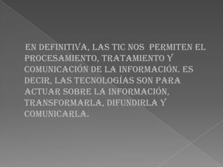 En definitiva, las TIC nos permiten el
procesamiento, tratamiento y
comunicación de la información. Es
decir, las tecnologías son para
actuar sobre la información,
transformarla, difundirla y
comunicarla.
 