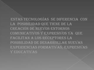 Estas tecnologías se diferencia con
la posibilidad que tiene de la
creación de nuevos entornos
comunicativos y expresivos ya que
facilitan a los receptores la
posibilidad de desarrollar nuevas
experiencias formativas, expresivas
y educativas
 