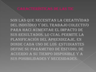 Características de las TIC
Son las que necesitan la creatividad
del individuo y del trabajo colectivo
para haci aumentar el impacto de
sus resultados. Lo cual Permite la
planificación del aprendizaje, en
donde cada uno de los estudiantes
define su parámetro de estudio, de
acuerdo a su tiempo disponible y a
sus posibilidades y necesidades.
 