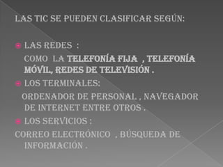 Las tic se pueden clasificar según:
 Las redes :
como la telefonía fija , telefonía
móvil, redes de televisión .
 Los terminales:
Ordenador de personal , navegador
de internet entre otros .
 Los servicios :
Correo electrónico , búsqueda de
información .
 