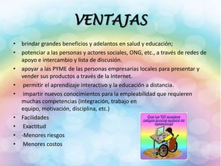 VENTAJAS
• brindar grandes beneficios y adelantos en salud y educación;
• potenciar a las personas y actores sociales, ONG, etc., a través de redes de
apoyo e intercambio y lista de discusión.
• apoyar a las PYME de las personas empresarias locales para presentar y
vender sus productos a través de la Internet.
• permitir el aprendizaje interactivo y la educación a distancia.
• impartir nuevos conocimientos para la empleabilidad que requieren
muchas competencias (integración, trabajo en
equipo, motivación, disciplina, etc.)
• Facilidades
• Exactitud
• -Menores riesgos
• Menores costos
 