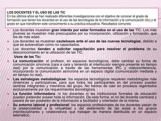LOS DOCENTES Y EL USO DE LAS TIC
En los últimos años se han realizado diferentes investigaciones con el objetivo de conocer el grado de
formación que tienen los docentes en el uso de las tecnologías de la información y la comunicación (tic) y el
grado en que transfieren este conocimiento a su práctica educativa. Resultados comunes:
 Los docentes muestran gran interés por estar formados en el uso de las TIC. Los más
jóvenes se muestran más preocupados por su incorporación, utilización y formación, que
los de más edad.
 Los docentes se muestran cautelosos ante el uso de las nuevas tecnologías, debido a
que se autoevalúan como no capacitados.
 Los docentes tienden a solicitar capacitación para resolver el problema de su
desconocimiento en la utilización de las TIC.
Usos de las Tic:
 La comunicación: el profesor, en espacios tecnológicos, debe cambiar su forma de
comunicación síncrona (cara a cara y teniendo al interlocutor siempre presente en tiempo
real) por la comunicación a través de las herramientas IRC y videoconferencia,
incorporando la comunicación asíncrona en un espacio digital (comunicación mediada y
en tiempo no real).
 Las estrategias metodológicas: los espacios tecnológicos requieren metodologías más
dinámicas y participativas, para que todos los participantes en del proceso puedan
sentirse integrantes y miembros del grupo. No hemos de caer en procesos regentados
exclusivamente por los requerimientos tecnológicos.
 La función informadora: ni los docentes ni las instituciones formales de educación
pueden pretender poseer toda la información. De esta forma, el rol del docente cambiará y
pasará de ser poseedor de la información a facilitador y orientador de la misma.
 Su entorno laboral y profesional: los espacios profesionales de los docentes pasan de
la presencialidad a la virtualidad y del aislamiento de las aulas a los grupos
interdisciplinares y colaborativos que trabajan de manera distribuida en un espacio
telemático.
 