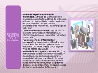• Medio de expresión y creación
multimedia.(A través de la utilización de
procesadores de texto, editores de imágenes,
editores de páginas Web, pueden realizarse
escritos diversos, dibujos, cámara,
presentaciones multimedia, elaborar páginas
web, etc.)
• Canal de comunicación.(El uso de las TIC
facilita la comunicación interpersonal, el
intercambio de ideas y materiales y el trabajo
colaborativo).
• Fuente abierta de información y
recursos(Los instrumentos utilizados para
cumplir esta función son: prensa, radio,
televisión, CD-ROM, videos DVD, páginas
Web de interés educativo).
• Medio didáctico y para la evaluación.(Los
instrumentos utilizados son muy variados, y
más adelante se comentarán con mayor
profundidad, al igual que el resto de los ya
comentados, pero caben destacar en este
punto a modo de introducción las pizarras
digitales, las agendas PDA, webquest, cazas
del tesoro, actividades J-Clic, etc.)
FUNCIONES
DE LAS TIC
EN LA
EDUCACIÓN
 