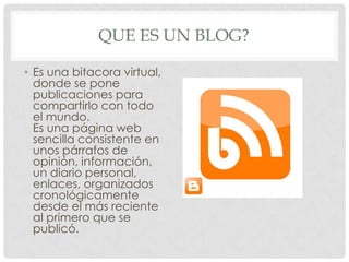 QUE ES UN BLOG?
• Es una bitacora virtual,
donde se pone
publicaciones para
compartirlo con todo
el mundo.
Es una página web
sencilla consistente en
unos párrafos de
opinión, información,
un diario personal,
enlaces, organizados
cronológicamente
desde el más reciente
al primero que se
publicó.
 