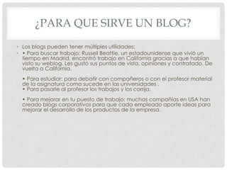 ¿PARA QUE SIRVE UN BLOG?
• Los blogs pueden tener múltiples utilidades:
• • Para buscar trabajo: Russell Beattie, un estadounidense que vivió un
tiempo en Madrid, encontró trabajo en California gracias a que habían
visto su weblog. Les gustó sus puntos de vista, opiniones y contratado. De
vuelta a California.
• Para estudiar: para debatir con compañeros o con el profesor material
de la asignatura como sucede en las universidades .
• Para pasarle al profesor los trabajos y los corrija.
• Para mejorar en tu puesto de trabajo: muchas compañías en USA han
creado blogs corporativos para que cada empleado aporte ideas para
mejorar el desarrollo de los productos de la empresa.
 