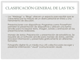 CLASIFICACIÓN GENERAL DE LAS TICS
• Los “Weblogs” o “Blogs” ofrecen un espacio para escribir que se
caracteriza por la mezcla de un diario personal en línea y una
herramienta de discusión.
Presentaciones con diapositivas: Programas como PowerPoint
permiten la presentación de diapositivas y ofrecen una forma
sencilla para incorporar texto, imagen, sonido y animación en las
presentaciones realizadas.
Manejo de datos: Preparación y presentación de estadísticas. Se
requiere de un Software sencillo para manejo de datos, permite
procesar información y presentarla gráficamente en diferentes
formatos.
Fotografía digital: Es un medio muy útil y efectivo para recoger y
presentar información “visual” (comunicación visual).
 