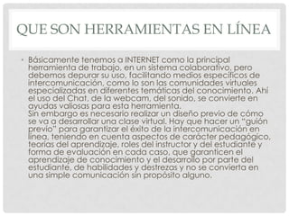 QUE SON HERRAMIENTAS EN LÍNEA
• Básicamente tenemos a INTERNET como la principal
herramienta de trabajo, en un sistema colaborativo, pero
debemos depurar su uso, facilitando medios específicos de
intercomunicación, como lo son las comunidades virtuales
especializadas en diferentes temáticas del conocimiento. Ahí
el uso del Chat, de la webcam, del sonido, se convierte en
ayudas valiosas para esta herramienta.
Sin embargo es necesario realizar un diseño previo de cómo
se va a desarrollar una clase virtual. Hay que hacer un “guión
previo” para garantizar el éxito de la intercomunicación en
línea, teniendo en cuenta aspectos de carácter pedagógico,
teorías del aprendizaje, roles del instructor y del estudiante y
forma de evaluación en cada caso, que garanticen el
aprendizaje de conocimiento y el desarrollo por parte del
estudiante, de habilidades y destrezas y no se convierta en
una simple comunicación sin propósito alguno.
 