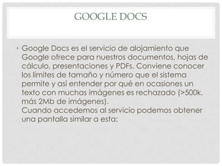 GOOGLE DOCS
• Google Docs es el servicio de alojamiento que
Google ofrece para nuestros documentos, hojas de
cálculo, presentaciones y PDFs. Conviene conocer
los límites de tamaño y número que el sistema
permite y así entender por qué en ocasiones un
texto con muchas imágenes es rechazado (>500k.
más 2Mb de imágenes).
Cuando accedemos al servicio podemos obtener
una pantalla similar a esta:
 