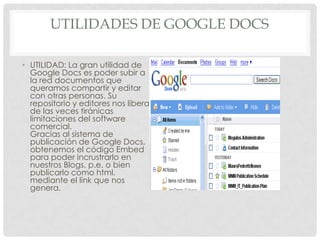UTILIDADES DE GOOGLE DOCS
• UTILIDAD: La gran utilidad de
Google Docs es poder subir a
la red documentos que
queramos compartir y editar
con otras personas. Su
repositorio y editores nos libera
de las veces tiránicas
limitaciones del software
comercial.
Gracias al sistema de
publicación de Google Docs,
obtenemos el código Embed
para poder incrustrarlo en
nuestros Blogs, p.e. o bien
publicarlo como html.
mediante el link que nos
genera.
 