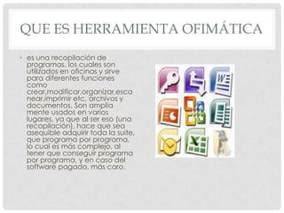 QUE ES HERRAMIENTA OFIMÁTICA
• es una recopilación de
programas, los cuales son
utilizados en oficinas y sirve
para diferentes funciones
como
crear,modificar,organizar,esca
near,imprimir etc. archivos y
documentos. Son amplia
mente usados en varios
lugares, ya que al ser eso (una
recopilación), hace que sea
asequible adquirir toda la suite,
que programa por programa,
lo cual es más complejo, al
tener que conseguir programa
por programa, y en caso del
software pagado, más caro.
 
