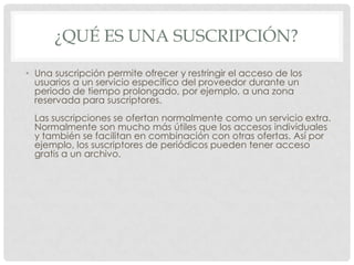¿QUÉ ES UNA SUSCRIPCIÓN?
• Una suscripción permite ofrecer y restringir el acceso de los
usuarios a un servicio específico del proveedor durante un
periodo de tiempo prolongado, por ejemplo, a una zona
reservada para suscriptores.
Las suscripciones se ofertan normalmente como un servicio extra.
Normalmente son mucho más útiles que los accesos individuales
y también se facilitan en combinación con otras ofertas. Así por
ejemplo, los suscriptores de periódicos pueden tener acceso
gratis a un archivo.
 
