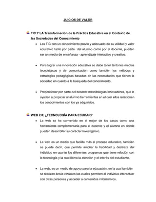 JUICIOS DE VALOR

TIC Y LA Transformación de la Práctica Educativa en el Contexto de
las Sociedades del Conocimiento
Las TIC con un conocimiento previo y adecuado de su utilidad y valor
educativo tanto por parte del alumno como por el docente, pueden
ser un medio de enseñanza - aprendizaje interactivo y creativo.

Para lograr una innovación educativa se debe tener tanto los medios
tecnológicos y de comunicación como también los métodos y
estrategias pedagógicas basadas en las necesidades que tienen la
sociedad en cuanto a la búsqueda del conocimiento.

Proporcionar por parte del docente metodologías innovadoras, que le
ayuden a propiciar al alumno herramientas en el cual ellos relacionen
los conocimientos con los ya adquiridos.

WEB 2.0: ¿TECNOLOGÍA PARA EDUCAR?
La web se ha convertido en el mejor de los casos como una
herramienta complementaria para el docente y el alumno en donde
pueden desarrollar su carácter investigativo.

La web es un medio que facilita más el proceso educativo, también
se puede decir, que permite ampliar la habilidad y destreza del
individuo en cuanto los diferentes programas que tiene relación con
la tecnología y la cual llama la atención y el interés del estudiante.

La web, es un medio de apoyo para la educación, en la cual también
se realizan áreas virtuales las cuales permiten al individuo interactuar
con otras personas y acceder a contenidos informativos.

 