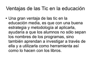 Ventajas de las Tic en la educación
●

Una gran ventaja de las tic en la
educación media, es que con una buena
estrategia y metodología al aplicarla,
ayudaría a que los alumnos no sólo sepan
los nombres de los programas, sino
también aprendan a investigar a través de
ella y a utilizarla como herramienta así
como lo hacen con los libros.

 