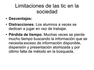 Limitaciones de las tic en la
sociedad
●
●

●

Desventajas:
Distracciones. Los alumnos a veces se
dedican a jugar en vez de trabajar.
Pérdida de tiempo. Muchas veces se pierde
mucho tiempo buscando la información que se
necesita:exceso de información disponible,
dispersión y presentación atomizada y por
último falta de método en la búsqueda.

 