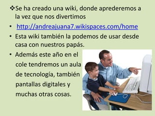 Se ha creado una wiki, donde aprederemos a
la vez que nos divertimos
• http://andreajuana7.wikispaces.com/home
• Esta wiki también la podemos de usar desde
casa con nuestros papás.
• Además este año en el
cole tendremos un aula
de tecnología, también
pantallas digitales y
muchas otras cosas.

 