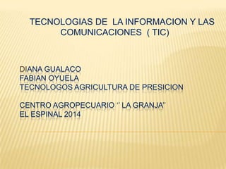 TECNOLOGIAS DE LA INFORMACION Y LAS
COMUNICACIONES ( TIC)

DIANA GUALACO
FABIAN OYUELA
TECNOLOGOS AGRICULTURA DE PRESICION
CENTRO AGROPECUARIO ‘’ LA GRANJA’’
EL ESPINAL 2014

 