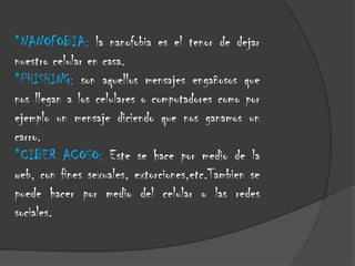 *NANOFOBIA: la nanofobia es el tenor de dejar
nuestro celular en casa.
*PHISHING: son aquellos mensajes engañosos que
nos llegan a los celulares o computadores como por
ejemplo un mensaje diciendo que nos ganamos un
carro.
*CIBER ACOSO: Este se hace por medio de la
web, con fines sexuales, extorciones,etc.Tambien se
puede hacer por medio del celular o las redes
sociales.

 