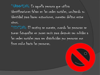 *GROOMING: Es aquella persona que utiliza
identificaciones falsas en las redes sociales, ocultando su
identidad para hacer extorciones, cometer delitos entre
otros.
*SEXTING: El sexting se comete, cuando las personas se
toman fotografías en poses sexis para después ser subidas a
las redes sociales para ser distribuidas por personas con
fines malos hacia las personas.

 