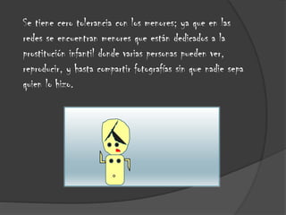 Se tiene cero tolerancia con los menores; ya que en las
redes se encuentran menores que están dedicados a la
prostitución infantil donde varias personas pueden ver,
reproducir, y hasta compartir fotografías sin que nadie sepa
quien lo hizo.

 
