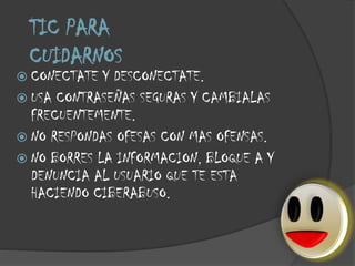 TIC PARA
CUIDARNOS

 CONECTATE

Y DESCONECTATE.
 USA CONTRASEÑAS SEGURAS Y CAMBIALAS
FRECUENTEMENTE.
 NO RESPONDAS OFESAS CON MAS OFENSAS.
 NO BORRES LA INFORMACION, BLOQUE A Y
DENUNCIA AL USUARIO QUE TE ESTA
HACIENDO CIBERABUSO.

 