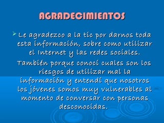 AGRADECIMIENTOS
Le
agradezco a la tic por darnos toda
esta información, sobre como utilizar
el Internet y las redes sociales.
También porque conocí cuales son los
riesgos de utilizar mal la
información y entendí que nosotros
los jóvenes somos muy vulnerables al
momento de conversar con personas
desconocidas.