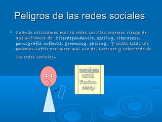 Peligros de las redes sociales
Cuando utilizamos mal la redes sociales tenemos riesgo de
que suframos de: Ciberdependencia, sexting, ciberacoso,
pornografía infantil, grooming, phising . Y todas estas las
podemos sufrir por hacer mal uso del Internet y sobre todo de
las redes sociales
.