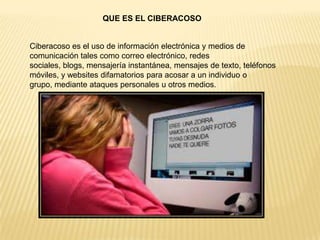 QUE ES EL CIBERACOSO
Ciberacoso es el uso de información electrónica y medios de
comunicación tales como correo electrónico, redes
sociales, blogs, mensajería instantánea, mensajes de texto, teléfonos
móviles, y websites difamatorios para acosar a un individuo o
grupo, mediante ataques personales u otros medios.
 
