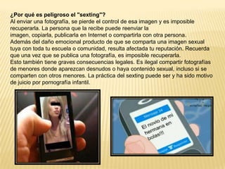 ¿Por qué es peligroso el "sexting"?
Al enviar una fotografía, se pierde el control de esa imagen y es imposible
recuperarla. La persona que la recibe puede reenviar la
imagen, copiarla, publicarla en Internet o compartirla con otra persona.
Además del daño emocional producto de que se comparta una imagen sexual
tuya con toda tu escuela o comunidad, resulta afectada tu reputación. Recuerda
que una vez que se publica una fotografía, es imposible recuperarla.
Esto también tiene graves consecuencias legales. Es ilegal compartir fotografías
de menores donde aparezcan desnudos o haya contenido sexual, incluso si se
comparten con otros menores. La práctica del sexting puede ser y ha sido motivo
de juicio por pornografía infantil.
 