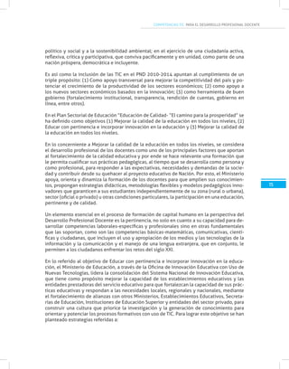 COMPETENCIAS TIC PARA EL DESARROLLO PROFESIONAL DOCENTE
15
político y social y a la sostenibilidad ambiental; en el ejercicio de una ciudadanía activa,
reflexiva, crítica y participativa, que conviva pacíficamente y en unidad, como parte de una
nación próspera, democrática e incluyente.
Es así como la inclusión de las TIC en el PND 2010-2014 apuntan al cumplimiento de un
triple propósito: (1) Como apoyo transversal para mejorar la competitividad del país y po-
tenciar el crecimiento de la productividad de los sectores económicos; (2) como apoyo a
los nuevos sectores económicos basados en la innovación; (3) como herramienta de buen
gobierno (fortalecimiento institucional, transparencia, rendición de cuentas, gobierno en
línea, entre otros).
En el Plan Sectorial de Educación “Educación de Calidad- “El camino para la prosperidad” se
ha definido como objetivos (1) Mejorar la calidad de la educación en todos los niveles, (2)
Educar con pertinencia e incorporar innovación en la educación y (3) Mejorar la calidad de
la educación en todos los niveles.
En lo concerniente a Mejorar la calidad de la educación en todos los niveles, se considera
el desarrollo profesional de los docentes como uno de los principales factores que aportan
al fortalecimiento de la calidad educativa y por ende se hace relevante una formación que
le permita cualificar sus prácticas pedagógicas, al tiempo que se desarrolla como persona y
como profesional, para responder a las expectativas, necesidades y demandas de la socie-
dad y contribuir desde su quehacer al proyecto educativo de Nación. Por esto, el Ministerio
apoya, orienta y dinamiza la formación de los docentes para que amplíen sus conocimien-
tos, propongan estrategias didácticas, metodologías flexibles y modelos pedagógicos inno-
vadores que garanticen a sus estudiantes independientemente de su zona (rural o urbana),
sector (oficial o privado) u otras condiciones particulares, la participación en una educación,
pertinente y de calidad.
Un elemento esencial en el proceso de formación de capital humano en la perspectiva del
Desarrollo Profesional Docente es la pertinencia, no solo en cuanto a su capacidad para de-
sarrollar competencias laborales-específicas y profesionales sino en otras fundamentales
que las soportan, como son las competencias básicas-matemáticas, comunicativas, cientí-
ficas y ciudadanas, que incluyen el uso y apropiación de los medios y las tecnologías de la
información y la comunicación y el manejo de una lengua extranjera, que en conjunto, le
permiten a los ciudadanos enfrentar los retos del siglo XXI.
En lo referido al objetivo de Educar con pertinencia e incorporar innovación en la educa-
ción, el Ministerio de Educación, a través de la Oficina de Innovación Educativa con Uso de
Nuevas Tecnologías, lidera la consolidación del Sistema Nacional de Innovación Educativa,
que tiene como propósito mejorar la capacidad de los establecimientos educativos y las
entidades prestadoras del servicio educativo para que fortalezcan la capacidad de sus prác-
ticas educativas y respondan a las necesidades locales, regionales y nacionales, mediante
el fortalecimiento de alianzas con otros Ministerios, Establecimientos Educativos, Secreta-
rías de Educación, Instituciones de Educación Superior y entidades del sector privado, para
construir una cultura que priorice la investigación y la generación de conocimiento para
orientar y potenciar los procesos formativos con uso de TIC. Para lograr este objetivo se han
planteado estrategias referidas a:
 