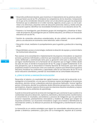 COMPETENCIAS TIC PARA EL DESARROLLO PROFESIONAL DOCENTE
16
MarcodeReferencia
Desarrollo profesional docente, para incentivar el mejoramiento de las prácticas educati-
vas que hacen uso de las TIC y fortalecer las competencias de los docentes. Componente
en el que se ha considerado relevante contar con un documento que guíe las propuestas
formativas que se adelantan en el orden nacional, regional y local y que a su vez le per-
mitan a los directivos y docentes tanto de educación preescolar, básica y media como de
educación superior, identificar las necesidades formativas en el uso educativo de las TIC.
Fomento a la investigación, para fortalecer grupos de investigación y dinamizar el desa-
rrollo de proyectos de investigación para el sistema educativo, con énfasis en innovación
educativa con uso de TIC.
Gestión de contenidos educativos estandarizados, de alta calidad y de acceso público,
para su uso educativo en escenarios como televisión, radio e Internet.
Educación virtual, mediante el acompañamiento para la gestión y producción e-learning
en IES.
Disponibilidad y acceso a la tecnología, mediante la dotación de equipos y conectividad a
las instituciones educativas.
Para avanzar en la consolidación e implementación de proyectos innovadores se requieren
acciones y prácticas individuales y colectivas que respondan a un proceso planeado, inten-
cional, deliberado y sistematizado tanto para su gestación como para su desarrollo; para
así lograr transformaciones en la formación de los docentes que se hagan visibles desde
las aulas de clase, en donde la incorporación de las TIC, juega un papel fundamental. Es en
esta perspectiva, que se desarrollará el Sistema Nacional de Innovación, que tiene como
propósitos instalar la innovación como una condición y aspecto que dimensiona la práctica
educativa, fortalecer las condiciones y capacidades sobre el uso educativo de las TIC en el
sector educativo colombiano y atender las necesidades de las comunidades educativas.
B. ¿CÓMO SE DEFINE LA INNOVACIÓN EN EDUCACIÓN?
Desarrollar el talento y la creatividad del capital humano a través de la educación, la in-
vestigación y la innovación, a la vez que se incorporan nuevas tecnologías en los procesos
educativos, permite revisar y abandonar prácticas educativas habituales. Innovar significa
pensar críticamente, abordar los problemas desde diferentes perspectivas, crear contextos
participativos, disponer espacios diversos para las relaciones docente-estudiante y mejorar
las condiciones de los ambientes de aprendizaje.
Cuando la innovación parte de acciones de investigación que cuestionan lo que sucede en la
cotidianidad educativa (deserción, repitencia, desinterés y desmotivación), transformamos
el conocimiento en resultados, acercándonos a procesos de indagación que nos permiten
construir respuestas, planteamientos renovadores y modelos de trabajo que rompen los
esquemas existentes. Las situaciones innovadoras surgen con el deseo o identificación de
necesidad de cambio y se afianzan en procesos de investigación y transformación social y
cultural.
La innovación es un camino estratégico que siguen las comunidades educativas para res-
ponder a dinámicas cambiantes y que junto con la investigación, requiere de la asimila-
 