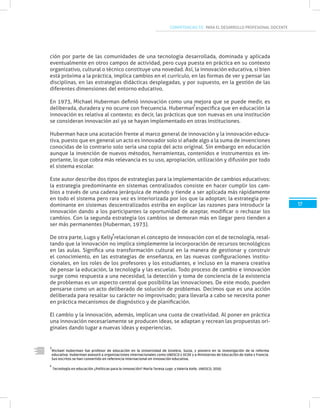 COMPETENCIAS TIC PARA EL DESARROLLO PROFESIONAL DOCENTE
17
Michael Huberman fue profesor de educación en la Universidad de Ginebra, Suiza, y pionero en la investigación de la reforma
educativa. Huberman asesoró a organizaciones internacionales como UNESCO y OCDE y a Ministerios de Educación de Italia y Francia.
Sus escritos se han convertido en referencia internacional en innovación educativa.
3
3
ción por parte de las comunidades de una tecnología desarrollada, dominada y aplicada
eventualmente en otros campos de actividad, pero cuya puesta en práctica en su contexto
organizativo, cultural o técnico constituye una novedad. Así, la innovación educativa, si bien
está próxima a la práctica, implica cambios en el currículo, en las formas de ver y pensar las
disciplinas, en las estrategias didácticas desplegadas, y por supuesto, en la gestión de las
diferentes dimensiones del entorno educativo.
En 1973, Michael Huberman definió innovación como una mejora que se puede medir, es
deliberada, duradera y no ocurre con frecuencia. Huberman especifica que en educación la
innovación es relativa al contexto; es decir, las prácticas que son nuevas en una institución
se consideran innovación así ya se hayan implementado en otras instituciones.
Huberman hace una acotación frente al marco general de innovación y la innovación educa-
tiva, puesto que en general un acto es innovador solo si añade algo a la suma de invenciones
conocidas de lo contrario solo sería una copia del acto original. Sin embargo en educación
aunque la invención de nuevos métodos, herramientas, contenidos e instrumentos es im-
portante, lo que cobra más relevancia es su uso, apropiación, utilización y difusión por todo
el sistema escolar.
Este autor describe dos tipos de estrategias para la implementación de cambios educativos:
la estrategia predominante en sistemas centralizados consiste en hacer cumplir los cam-
bios a través de una cadena jerárquica de mando y tiende a ser aplicada más rápidamente
en todo el sistema pero rara vez es interiorizada por los que la adoptan; la estrategia pre-
dominante en sistemas descentralizados estriba en explicar las razones para introducir la
innovación dando a los participantes la oportunidad de aceptar, modificar o rechazar los
cambios. Con la segunda estrategia los cambios se demoran más en llegar pero tienden a
ser más permanentes (Huberman, 1973).
De otra parte, Lugo y Kelly relacionan el concepto de innovación con el de tecnología, resal-
tando que la innovación no implica simplemente la incorporación de recursos tecnológicos
en las aulas. Significa una transformación cultural en la manera de gestionar y construir
el conocimiento, en las estrategias de enseñanza, en las nuevas configuraciones institu-
cionales, en los roles de los profesores y los estudiantes, e incluso en la manera creativa
de pensar la educación, la tecnología y las escuelas. Todo proceso de cambio e innovación
surge como respuesta a una necesidad, la detección y toma de conciencia de la existencia
de problemas es un aspecto central que posibilita las innovaciones. De este modo, pueden
pensarse como un acto deliberado de solución de problemas. Decimos que es una acción
deliberada para resaltar su carácter no improvisado; para llevarla a cabo se necesita poner
en práctica mecanismos de diagnóstico y de planificación.
El cambio y la innovación, además, implican una cuota de creatividad. Al poner en práctica
una innovación necesariamente se producen ideas, se adaptan y recrean las propuestas ori-
ginales dando lugar a nuevas ideas y experiencias.
Tecnología en educación ¿Políticas para la innovación? María Teresa Lugo y Valeria Kelly. UNESCO, 2010.
4
4
 
