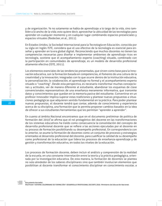 COMPETENCIAS TIC PARA EL DESARROLLO PROFESIONAL DOCENTE
22
MarcodeReferencia
y de organización. Ya no solamente se habla de aprendizaje a lo largo de la vida, sino tam-
bién a lo ancho de la vida; esto quiere decir, aprovechar la ubicuidad de las tecnologías para
aprender en cualquier momento y en cualquier lugar combinando espacios presenciales y
espacios virtuales (Redecker, et al., 2011).
En Estados Unidos, la Sociedad Internacional para la Tecnología en Educación, conocida por
su sigla en inglés ISTE, considera que el uso efectivo de la tecnología es esencial para en-
señar y aprender en la era global digital. Reconociendo que muchos docentes no tienen las
competencias necesarias para diseñar e implementar ambientes de aprendizaje ricos en
tecnología, sostiene que el acompañamiento experto (coaching) situado, combinado con
la participación en comunidades de aprendizaje, es un modelo de desarrollo profesional
altamente efectivo (ISTE, 2011).
Los elementos esenciales de las tendencias presentadas, que sirven como base para la inno-
vación educativa, son la formación basada en competencias, el fomento de una cultura de la
creatividad y la innovación; integradas con lo que ocurre dentro de la institución educativa,
la personalización, la colaboración, el aprendizaje no formal y el acompañamiento experto
situado o “coaching”. Desde esta perspectiva, es necesario transformar muchas concepcio-
nes y actitudes, ver de manera diferente al estudiante, abandonar los esquemas de clase
convencionales representativos de una enseñanza meramente informativa, que transmite
datos y conocimientos que quedan en la memoria pasiva del estudiante. Convertirse en un
profesor innovador implica superar estas tradiciones y plantear nuevas propuestas a situa-
ciones pedagógicas que adquieren sentido fundamental en la práctica. Para poder plantear
nuevas propuestas, el docente tendrá que contar, además de conocimiento y experiencia
acerca de su disciplina, una formación que le permita proponer cambios basados en la idea
de ofrecer a sus estudiantes herramientas que les permitan “aprender a aprender”.
En cuanto al ámbito Nacional encontramos que en el documento preliminar de política de
formación del 2010 se afirma que el rol protagónico del docente en las transformaciones
de los sistemas educativos ha traído como consecuencia la consolidación del concepto de
desarrollo profesional docente que se refiere a las acciones ejecutadas por el docente en
su proceso de formación posibilitando su desempeño profesional. En correspondencia con
lo anterior, se asume la formación de docentes como un conjunto de procesos y estrategias
orientados al desarrollo profesional del docente, para cualificar la calidad de su desempeño
como profesional de la educación que lidera los procesos de enseñanza-aprendizaje y de
gestión y transformación educativa, en todos los niveles de la educación.
Los procesos de formación docente, deben incluir el análisis y comprensión de la realidad
de la escuela, en una constante interrelación entre la teoría y la práctica pedagógica, orien-
tada por la investigación educativa. De esta manera, la formación de docentes se plantea
no solo alrededor de los saberes disciplinares sino que también involucran elementos que
posibilitan al docente transformar el conocimiento disciplinar en conocimiento escolar, a
Documento borrador:
POLÍTICAS Y SISTEMA COLOMBIANO DE FORMACIÓN Y DESARROLLO PROFESIONAL DOCENTE.2010. Ministerio de Educación Nacional.
7
7
 
